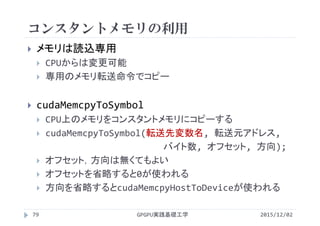 コンスタントメモリの利用
 メモリは読込専用
 CPUからは変更可能
 専用のメモリ転送命令でコピー
 cudaMemcpyToSymbol
 CPU上のメモリをコンスタントメモリにコピーする
 cudaMemcpyToSymbol(転送先変数名, 転送元アドレス,
バイト数, オフセット, 方向);
 オフセット，方向は無くてもよい
 オフセットを省略すると0が使われる
 方向を省略するとcudaMemcpyHostToDeviceが使われる
2015/12/02GPGPU実践基礎工学79
 