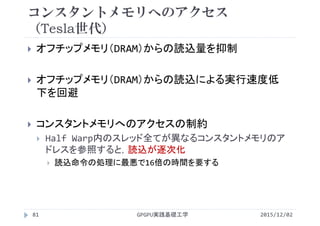コンスタントメモリへのアクセス
（Tesla世代）
 オフチップメモリ（DRAM）からの読込量を抑制
 オフチップメモリ（DRAM）からの読込による実行速度低
下を回避
 コンスタントメモリへのアクセスの制約
 Half Warp内のスレッド全てが異なるコンスタントメモリのア
ドレスを参照すると，読込が逐次化
 読込命令の処理に最悪で16倍の時間を要する
2015/12/02GPGPU実践基礎工学81
 