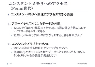 コンスタントメモリへのアクセス
（Fermi世代）
 コンスタントメモリへ高速にアクセスできる要因
1. ブロードキャストによるデータの分配
 32スレッド（Warp）単位でアクセスし，1回の読込を他のスレッ
ドにブロードキャストできる
 32スレッドが同じアドレスにアクセスすると最も効率がよい
2. コンスタントメモリキャッシュ
 SMごとに存在する独自のオンチップキャッシュ
 他のWarpがキャッシュされたデータへアクセスしても，コンス
タントメモリからの読込が発生しない
2015/12/02GPGPU実践基礎工学84
 