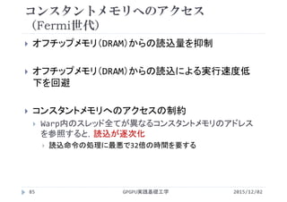 コンスタントメモリへのアクセス
（Fermi世代）
 オフチップメモリ（DRAM）からの読込量を抑制
 オフチップメモリ（DRAM）からの読込による実行速度低
下を回避
 コンスタントメモリへのアクセスの制約
 Warp内のスレッド全てが異なるコンスタントメモリのアドレス
を参照すると，読込が逐次化
 読込命令の処理に最悪で32倍の時間を要する
2015/12/02GPGPU実践基礎工学85
 