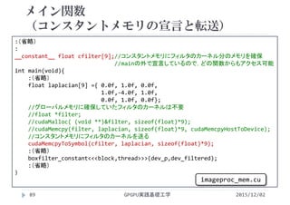 メイン関数
（コンスタントメモリの宣言と転送）
GPGPU実践基礎工学89
:（省略）
:
__constant__ float cfilter[9];//コンスタントメモリにフィルタのカーネル分のメモリを確保
//mainの外で宣言しているので，どの関数からもアクセス可能
int main(void){
:（省略）
float laplacian[9] ={ 0.0f, 1.0f, 0.0f,
1.0f,‐4.0f, 1.0f,
0.0f, 1.0f, 0.0f};
//グローバルメモリに確保していたフィルタのカーネルは不要
//float *filter;
//cudaMalloc( (void **)&filter, sizeof(float)*9);
//cudaMemcpy(filter, laplacian, sizeof(float)*9, cudaMemcpyHostToDevice);
//コンスタントメモリにフィルタのカーネルを送る
cudaMemcpyToSymbol(cfilter, laplacian, sizeof(float)*9);
:（省略）
boxfilter_constant<<<block,thread>>>(dev_p,dev_filtered);
:（省略）
}
2015/12/02
imageproc_mem.cu
 