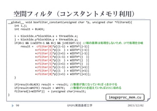 __global__ void boxfilter_constant(unsigned char *p, unsigned char *filtered){
int i,j;
int result = BLACK;
i = blockIdx.x*blockDim.x + threadIdx.x;
j = blockIdx.y*blockDim.y + threadIdx.y;
if(0<i && i<WIDTH‐1 && 0<j && j<HEIGHT‐1){ //端の画素は処理をしないため，ifで処理を分岐
result =  cfilter[0]*p[(i‐1) + WIDTH*(j‐1)]
+cfilter[1]*p[(i ) + WIDTH*(j‐1)]
+cfilter[2]*p[(i+1) + WIDTH*(j‐1)]
+cfilter[3]*p[(i‐1) + WIDTH*(j  )]
+cfilter[4]*p[(i ) + WIDTH*(j  )]
+cfilter[5]*p[(i+1) + WIDTH*(j  )]
+cfilter[6]*p[(i‐1) + WIDTH*(j+1)]
+cfilter[7]*p[(i ) + WIDTH*(j+1)]
+cfilter[8]*p[(i+1) + WIDTH*(j+1)];
}
if(result<BLACK) result = ‐result; //数値が負になっていれば‐1をかける
if(result>WHITE) result = WHITE;   //数値が255を超えていれば255に収める
filtered[i+WIDTH*j]  = (unsigned char)result;
}
空間フィルタ（コンスタントメモリ利用）
GPGPU実践基礎工学90 2015/12/02
imageproc_mem.cu
 