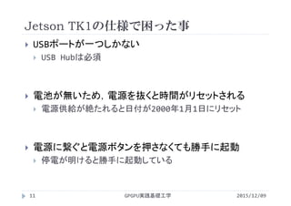 Jetson TK1の仕様で困った事
GPGPU実践基礎工学11
 USBポートが一つしかない
 USB Hubは必須
 電池が無いため，電源を抜くと時間がリセットされる
 電源供給が絶たれると日付が2000年1月1日にリセット
 電源に繋ぐと電源ボタンを押さなくても勝手に起動
 停電が明けると勝手に起動している
2015/12/09
 