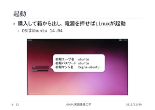起動
GPGPU実践基礎工学12
 購入して箱から出し，電源を押せばLinuxが起動
 OSはUbuntu 14.04
初期ユーザ名 ubuntu
初期パスワード ubuntu
初期マシン名 tegra‐ubuntu
2015/12/09
 