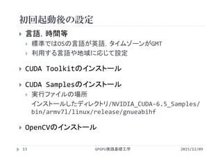 初回起動後の設定
GPGPU実践基礎工学13
 言語，時間等
 標準ではOSの言語が英語，タイムゾーンがGMT
 利用する言語や地域に応じて設定
 CUDA Toolkitのインストール
 CUDA Samplesのインストール
 実行ファイルの場所
インストールしたディレクトリ/NVIDIA_CUDA‐6.5_Samples/
bin/armv7l/linux/release/gnueabihf
 OpenCVのインストール
2015/12/09
 