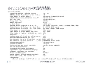 deviceQueryの実行結果
2015/12/09GPGPU実践基礎工学17
Device 0: "GK20A"
CUDA Driver Version / Runtime Version          6.5 / 6.5
CUDA Capability Major/Minor version number:    3.2
Total amount of global memory:                 1892 MBytes (1984397312 bytes)
( 1) Multiprocessors, (192) CUDA Cores/MP:     192 CUDA Cores
GPU Clock rate:                                852 MHz (0.85 GHz)
Memory Clock rate:                             924 Mhz
Memory Bus Width:                              64‐bit
L2 Cache Size:                                 131072 bytes
Maximum Texture Dimension Size (x,y,z)         1D=(65536), 2D=(65536, 65536), 3D=(4096, 4096, 4096)
Maximum Layered 1D Texture Size, (num) layers  1D=(16384), 2048 layers
Maximum Layered 2D Texture Size, (num) layers  2D=(16384, 16384), 2048 layers
Total amount of constant memory:               65536 bytes
Total amount of shared memory per block:       49152 bytes
Total number of registers available per block: 32768
Warp size:                                     32
Maximum number of threads per multiprocessor:  2048
Maximum number of threads per block:           1024
Max dimension size of a thread block (x,y,z): (1024, 1024, 64)
Max dimension size of a grid size    (x,y,z): (2147483647, 65535, 65535)
Maximum memory pitch:                          2147483647 bytes
Texture alignment:                             512 bytes
Concurrent copy and kernel execution:          Yes with 1 copy engine(s)
Run time limit on kernels:                     No
Integrated GPU sharing Host Memory:            Yes
Support host page‐locked memory mapping:       Yes
Alignment requirement for Surfaces:            Yes
Device has ECC support:                        Disabled
Device supports Unified Addressing (UVA):      Yes
Device PCI Bus ID / PCI location ID:           0 / 0
Compute Mode:
< Default (multiple host threads can use ::cudaSetDevice() with device simultaneously) >
 
