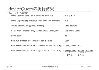 deviceQueryの実行結果
2015/12/09GPGPU実践基礎工学18
Device 0: "GK20A"
CUDA Driver Version / Runtime Version          6.5 / 6.5
CUDA Capability Major/Minor version number:    3.2
Total amount of global memory:                 1892 MBytes
( 1) Multiprocessors, (192) CUDA Cores/MP:     192 CUDA Cores
Warp size:                                     32
Maximum number of threads per block:           1024
Max dimension size of a thread block (x,y,z): (1024, 1024, 64)
Max dimension size of a grid size    (x,y,z): (2147483647, 65535, 65535)
231‐1 216‐1
 