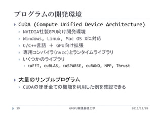 プログラムの開発環境
GPGPU実践基礎工学19
 CUDA (Compute Unified Device Architecture)
 NVIDIA社製GPU向け開発環境
 Windows, Linux, Mac OS Xに対応
 C/C++言語 ＋ GPU向け拡張
 専用コンパイラ（nvcc）とランタイムライブラリ
 いくつかのライブラリ
 cuFFT, cuBLAS, cuSPARSE, cuRAND, NPP, Thrust
 大量のサンプルプログラム
 CUDAのほぼ全ての機能を利用した例を確認できる
2015/12/09
 
