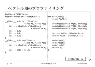 #define N (1024*1024)
#define Nbytes (N*sizeof(float))
__global__ void init(float *a,
float *b, float *c){
int i = blockIdx.x*blockDim.x
+ threadIdx.x;
a[i] = 1.0;
b[i] = 2.0;
c[i] = 0.0;
}
__global__ void add(float *a,
float *b, float *c){
int i = blockIdx.x*blockDim.x
+ threadIdx.x;
c[i] = a[i] + b[i];
}
int main(void){
float *a,*b,*c;
cudaMalloc((void **)&a, Nbytes);
cudaMalloc((void **)&b, Nbytes);
cudaMalloc((void **)&c, Nbytes);
init<<< N/256, 256>>>(a,b,c);
add<<< N/256, 256>>>(a,b,c);
cudaFree(a);
cudaFree(b);
cudaFree(c);
return 0;
}
ベクトル和のプロファイリング
GPGPU実践基礎工学
vectoradd.cu
20 2015/12/09
 