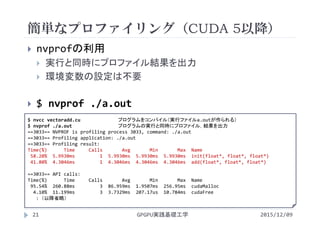 簡単なプロファイリング（CUDA 5以降）
GPGPU実践基礎工学21
 nvprofの利用
 実行と同時にプロファイル結果を出力
 環境変数の設定は不要
 $ nvprof ./a.out
$ nvcc vectoradd.cu プログラムをコンパイル（実行ファイルa.outが作られる）
$ nvprof ./a.out プログラムの実行と同時にプロファイル，結果を出力
==3033== NVPROF is profiling process 3033, command: ./a.out
==3033== Profiling application: ./a.out
==3033== Profiling result:
Time(%)      Time     Calls       Avg Min       Max  Name
58.20%  5.9930ms         1  5.9930ms  5.9930ms 5.9930ms init(float*, float*, float*)
41.80%  4.3046ms         1  4.3046ms  4.3046ms 4.3046ms add(float*, float*, float*)
==3033== API calls:
Time(%)      Time     Calls       Avg Min       Max  Name
95.54%  260.88ms         3  86.959ms  1.9507ms  256.95ms  cudaMalloc
4.10%  11.199ms         3  3.7329ms  207.17us  10.784ms  cudaFree
: （以降省略）
2015/12/09
 