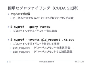 簡単なプロファイリング（CUDA 5以降）
GPGPU実践基礎工学22
 nvprofの特徴
 カーネルだけでなくAPI Callもプロファイリング可能
 $ nvprof ‐‐query‐events
 プロファイルできるイベント一覧を表示
 $ nvprof ‐‐events gld_request ./a.out
 プロファイルするイベントを指定して実行
 gst_request グローバルメモリへの書込回数
 gld_request グローバルメモリからの読込回数
2015/12/09
 