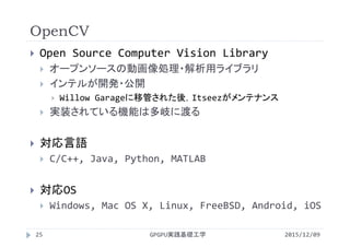 OpenCV
GPGPU実践基礎工学25
 Open Source Computer Vision Library
 オープンソースの動画像処理・解析用ライブラリ
 インテルが開発・公開
 Willow Garageに移管された後，Itseezがメンテナンス
 実装されている機能は多岐に渡る
 対応言語
 C/C++, Java, Python, MATLAB
 対応OS
 Windows, Mac OS X, Linux, FreeBSD, Android, iOS
2015/12/09
 