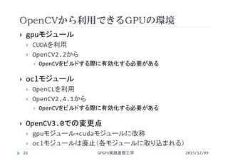 OpenCVから利用できるGPUの環境
2015/12/09GPGPU実践基礎工学26
 gpuモジュール
 CUDAを利用
 OpenCV2.2から
 OpenCVをビルドする際に有効化する必要がある
 oclモジュール
 OpenCLを利用
 OpenCV2.4.1から
 OpenCVをビルドする際に有効化する必要がある
 OpenCV3.0での変更点
 gpuモジュール→cudaモジュールに改称
 oclモジュールは廃止（各モジュールに取り込まれる）
 