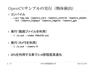 OpenCVサンプルの実行（物体検出）
GPGPU実践基礎工学27
 コンパイル
 $
 実行（動画ファイルを利用）
 $
 実行（カメラを利用）
 $
 GPUを利用する事で3~4倍程度高速化
2015/12/09
g++ hog.cpp ‐lopencv_core ‐lopencv_contrib ‐lopencv_objdet
ect ‐lopencv_highgui ‐lopencv_imgproc ‐lopencv_gpu
./a.out ‐‐video 768x576.avi
./a.out ‐‐camera 0
 