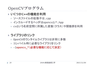 OpenCVプログラム
2015/12/09GPGPU実践基礎工学29
 いくつかC++の機能を利用
 ソースファイルの拡張子は.cpp
 インクルードするヘッダはopencv2/*.hpp
 cvという名前空間に所属した変数（クラス）や関数群を利用
 ライブラリのリンク
 OpenCVのランタイムライブラリは非常に多数
 コンパイル時に必要なライブラリをリンク
 ‐lopencv_*（必要な機能に応じて決定）
 