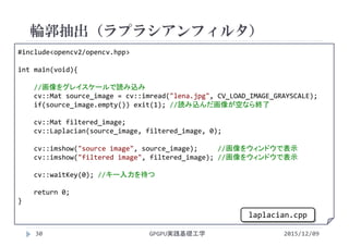 輪郭抽出（ラプラシアンフィルタ）
2015/12/09GPGPU実践基礎工学30
#include<opencv2/opencv.hpp>
int main(void){
//画像をグレイスケールで読み込み
cv::Mat source_image = cv::imread("lena.jpg", CV_LOAD_IMAGE_GRAYSCALE);
if(source_image.empty()) exit(1); //読み込んだ画像が空なら終了
cv::Mat filtered_image;
cv::Laplacian(source_image, filtered_image, 0);
cv::imshow("source image", source_image);     //画像をウィンドウで表示
cv::imshow("filtered image", filtered_image); //画像をウィンドウで表示
cv::waitKey(0); //キー入力を待つ
return 0;
}
laplacian.cpp
 