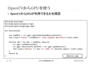 OpenCVからGPUを使う
GPGPU実践基礎工学33
 OpenCVからGPUが利用できるかを確認
#include<iostream>
#include<opencv2/opencv.hpp>
#include<opencv2/gpu/gpu.hpp>
int main(void){
int numGPUs = cv::gpu::getCudaEnabledDeviceCount();
std::cout<<"found "<<numGPUs<<" cuda capable device(s)"<<std::endl;
for(int dev = 0; dev < numGPUs; dev++){
cv::gpu::setDevice(dev);
cv::gpu::DeviceInfo devinfo = cv::gpu::getDevice();
std::cout<<"device "<< dev <<" name "<< devinfo.name() <<std::endl;
}
return 0;
}
2015/12/09
device.cpp
 