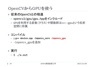 OpenCVからGPUを使う
2015/12/09GPGPU実践基礎工学34
 従来のOpenCVとの相違
 opencv2/gpu/gpu.hppをインクルード
 GPUを利用する変数（クラス）や関数群はcv::gpuという名前
空間に所属
 コンパイル
 $
 ‐lopencv_gpuを追加
 実行
 $ ./a.out
g++ device.cpp ‐lopencv_core ‐lopencv_gpu
 