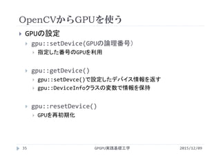 OpenCVからGPUを使う
2015/12/09GPGPU実践基礎工学35
 GPUの設定
 gpu::setDevice(GPUの論理番号）
 指定した番号のGPUを利用
 gpu::getDevice()
 gpu::setDevce()で設定したデバイス情報を返す
 gpu::DeviceInfoクラスの変数で情報を保持
 gpu::resetDevice()
 GPUを再初期化
 