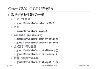 OpenCVからGPUを使う
2015/12/09GPGPU実践基礎工学36
 取得できる情報（の一部）
 デバイス番号
 gpu::DeviceInfo::deviceID()
 名前
 gpu::DeviceInfo::name()
 compute capability
 gpu::DeviceInfo::majorVersion()
 gpu::DeviceInfo::minorVersion()
 全/空きメモリ容量
 gpu::DeviceInfo::totalMemory()
 gpu::DeviceInfo::freeMemory()
 計算に利用できるか
 gpu::DeviceInfo::isCompatible()
 