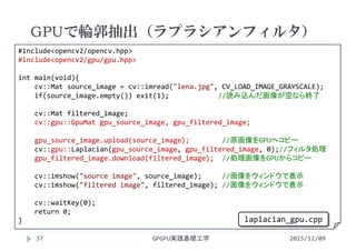 GPUで輪郭抽出（ラプラシアンフィルタ）
GPGPU実践基礎工学37
 画像を開いてLaplacian（輪郭抽出フィルタをかける）#include<opencv2/opencv.hpp>
#include<opencv2/gpu/gpu.hpp>
int main(void){
cv::Mat source_image = cv::imread("lena.jpg", CV_LOAD_IMAGE_GRAYSCALE);
if(source_image.empty()) exit(1);            //読み込んだ画像が空なら終了
cv::Mat filtered_image;
cv::gpu::GpuMat gpu_source_image, gpu_filtered_image;
gpu_source_image.upload(source_image); //原画像をGPUへコピー
cv::gpu::Laplacian(gpu_source_image, gpu_filtered_image, 0);//フィルタ処理
gpu_filtered_image.download(filtered_image); //処理画像をGPUからコピー
cv::imshow("source image", source_image);     //画像をウィンドウで表示
cv::imshow("filtered image", filtered_image); //画像をウィンドウで表示
cv::waitKey(0);
return 0;
}
2015/12/09
laplacian_gpu.cpp
 