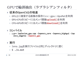 GPUで輪郭抽出（ラプラシアンフィルタ）
2015/12/09GPGPU実践基礎工学38
 従来のOpenCVとの相違
 GPU上に確保する画像の保存にcv::gpu::GpuMatを利用
 GPU→CPUのコピーにはメンバ関数upload()を利用
 CPU→GPUのコピーにはメンバ関数download()を利用
 コンパイル
 $
 実行
 lena.jpgを実行ファイルと同じディレクトリに置く
 $ ./a.out
g++ laplacian_gpu.cpp ‐lopencv_core ‐lopencv_highgui ‐lop
encv_imgproc ‐lopencv_gpu
 