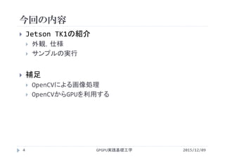 今回の内容
GPGPU実践基礎工学
 Jetson TK1の紹介
 外観，仕様
 サンプルの実行
 補足
 OpenCVによる画像処理
 OpenCVからGPUを利用する
4 2015/12/09
 