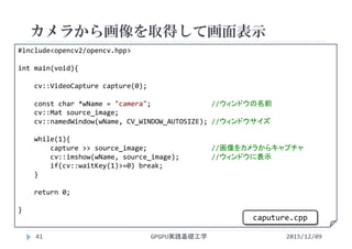 カメラから画像を取得して画面表示
GPGPU実践基礎工学41
 カメラで画像を取り込む
 カラー
#include<opencv2/opencv.hpp>
int main(void){
cv::VideoCapture capture(0);
const char *wName = "camera";               //ウィンドウの名前
cv::Mat source_image;
cv::namedWindow(wName, CV_WINDOW_AUTOSIZE); //ウィンドウサイズ
while(1){
capture >> source_image;                //画像をカメラからキャプチャ
cv::imshow(wName, source_image);        //ウィンドウに表示
if(cv::waitKey(1)>=0) break;
}
return 0;
}
2015/12/09
caputure.cpp
 