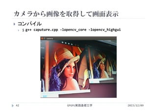 カメラから画像を取得して画面表示
2015/12/09GPGPU実践基礎工学42
 コンパイル
 $ g++ caputure.cpp ‐lopencv_core ‐lopencv_highgui
 