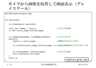 カメラから画像を取得して画面表示（グレ
イスケール）
GPGPU実践基礎工学43
 カメラで画像を取り込む
 カラー
#include<opencv2/opencv.hpp>
int main(void){
cv::VideoCapture capture(0);
const char *wName = "camera";                    //ウィンドウの名前
cv::Mat source_image,filtered_image;
cv::namedWindow(wName, CV_WINDOW_AUTOSIZE);      //ウィンドウサイズ
while(1){
capture >> source_image;                     //画像をカメラからキャプチャ
cv::cvtColor(source_image,filtered_image, cv::COLOR_RGB2GRAY);//グレイスケール化
cv::imshow(wName, filtered_image);           //ウィンドウに表示
if(cv::waitKey(1)>=0) break;
}
return 0;
}
2015/12/09
caputure_gray.cpp
 