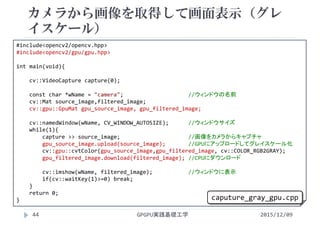 カメラから画像を取得して画面表示（グレ
イスケール）
GPGPU実践基礎工学44
 カメラで画像を取り込む
 カラー
#include<opencv2/opencv.hpp>
#include<opencv2/gpu/gpu.hpp>
int main(void){
cv::VideoCapture capture(0);
const char *wName = "camera";                    //ウィンドウの名前
cv::Mat source_image,filtered_image;
cv::gpu::GpuMat gpu_source_image, gpu_filtered_image;
cv::namedWindow(wName, CV_WINDOW_AUTOSIZE);      //ウィンドウサイズ
while(1){
capture >> source_image;                     //画像をカメラからキャプチャ
gpu_source_image.upload(source_image);       //GPUにアップロードしてグレイスケール化
cv::gpu::cvtColor(gpu_source_image,gpu_filtered_image, cv::COLOR_RGB2GRAY);
gpu_filtered_image.download(filtered_image); //CPUにダウンロード
cv::imshow(wName, filtered_image);           //ウィンドウに表示
if(cv::waitKey(1)>=0) break;
}
return 0;
}
2015/12/09
caputure_gray_gpu.cpp
 
