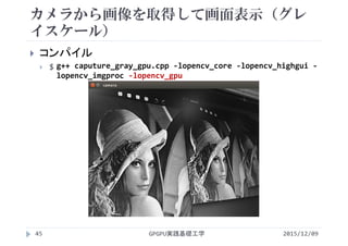 カメラから画像を取得して画面表示（グレ
イスケール）
2015/12/09GPGPU実践基礎工学45
 コンパイル
 $ g++ caputure_gray_gpu.cpp ‐lopencv_core ‐lopencv_highgui ‐
lopencv_imgproc ‐lopencv_gpu
 