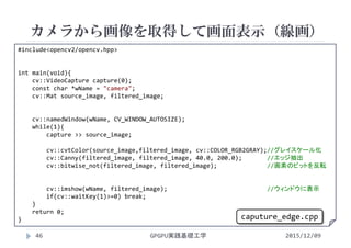 カメラから画像を取得して画面表示（線画）
GPGPU実践基礎工学46
 カメラで画像を取り込む
 カラー
#include<opencv2/opencv.hpp>
int main(void){
cv::VideoCapture capture(0);
const char *wName = "camera";
cv::Mat source_image, filtered_image;
cv::namedWindow(wName, CV_WINDOW_AUTOSIZE);
while(1){
capture >> source_image;
cv::cvtColor(source_image,filtered_image, cv::COLOR_RGB2GRAY);//グレイスケール化
cv::Canny(filtered_image, filtered_image, 40.0, 200.0);       //エッジ抽出
cv::bitwise_not(filtered_image, filtered_image);              //画素のビットを反転
cv::imshow(wName, filtered_image);                            //ウィンドウに表示
if(cv::waitKey(1)>=0) break;
}
return 0;
}
2015/12/09
caputure_edge.cpp
 