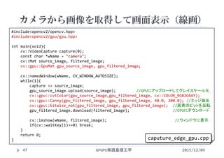 カメラから画像を取得して画面表示（線画）
GPGPU実践基礎工学47
 カメラで画像を取り込む
 カラー
#include<opencv2/opencv.hpp>
#include<opencv2/gpu/gpu.hpp>
int main(void){
cv::VideoCapture capture(0);
const char *wName = "camera";
cv::Mat source_image, filtered_image;
cv::gpu::GpuMat gpu_source_image, gpu_filtered_image;
cv::namedWindow(wName, CV_WINDOW_AUTOSIZE);
while(1){
capture >> source_image;
gpu_source_image.upload(source_image);         //GPUにアップロードしてグレイスケール化
cv::gpu::cvtColor(gpu_source_image,gpu_filtered_image, cv::COLOR_RGB2GRAY);
cv::gpu::Canny(gpu_filtered_image, gpu_filtered_image, 40.0, 200.0); //エッジ抽出
cv::gpu::bitwise_not(gpu_filtered_image, gpu_filtered_image); //画素のビットを反転
gpu_filtered_image.download(filtered_image);                   //CPUにダウンロード
cv::imshow(wName, filtered_image);                              //ウィンドウに表示
if(cv::waitKey(1)>=0) break;
}
return 0;
}
2015/12/09
caputure_edge_gpu.cpp
 