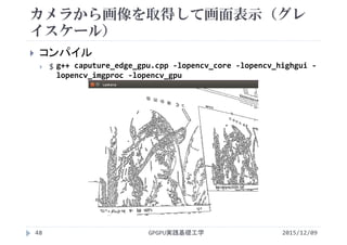 カメラから画像を取得して画面表示（グレ
イスケール）
2015/12/09GPGPU実践基礎工学48
 コンパイル
 $ g++ caputure_edge_gpu.cpp ‐lopencv_core ‐lopencv_highgui ‐
lopencv_imgproc ‐lopencv_gpu
 