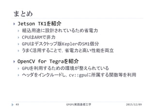 まとめ
2015/12/09GPGPU実践基礎工学49
 Jetson TK1を紹介
 組込用途に設計されているため省電力
 CPUはARMで非力
 GPUはデスクトップ版KeplerのSM1個分
 うまく活用することで，省電力と高い性能を両立
 OpenCV for Tegraを紹介
 GPUを利用するための環境が整えられている
 ヘッダをインクルードし，cv::gpuに所属する関数等を利用
 