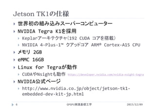 Jetson TK1の仕様
GPGPU実践基礎工学6
 世界初の組み込みスーパーコンピューター
 NVIDIA Tegra K1を採用
 Keplarアーキテクチャ（192 CUDA コアを搭載）
 NVIDIA 4‐Plus‐1™ クアッドコア ARM® Cortex‐A15 CPU
 メモリ 2GB
 eMMC 16GB
 Linux for Tegraが動作
 CUDAやNsightも動作
 NVIDIA公式ページ
 http://www.nvidia.co.jp/object/jetson‐tk1‐
embedded‐dev‐kit‐jp.html
2015/12/09
https://developer.nvidia.com/nvidia‐nsight‐tegra
 