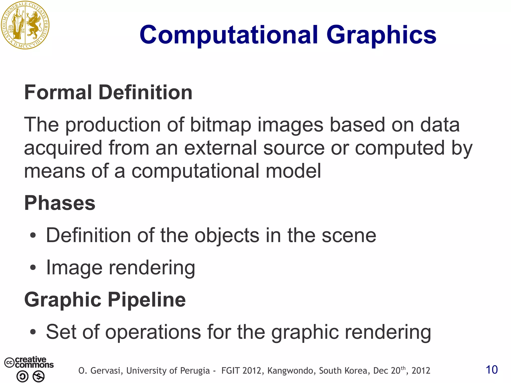 Computational Graphics Formal Definition The production of bitmap images based on data acquired from an external source or computed by means of a computational model Phases ● Definition of the objects in the scene ● Image rendering Graphic Pipeline ● Set of operations for the graphic rendering O. Gervasi, University of Perugia - FGIT 2012, Kangwondo, South Korea, Dec 20 th, 2012 10 