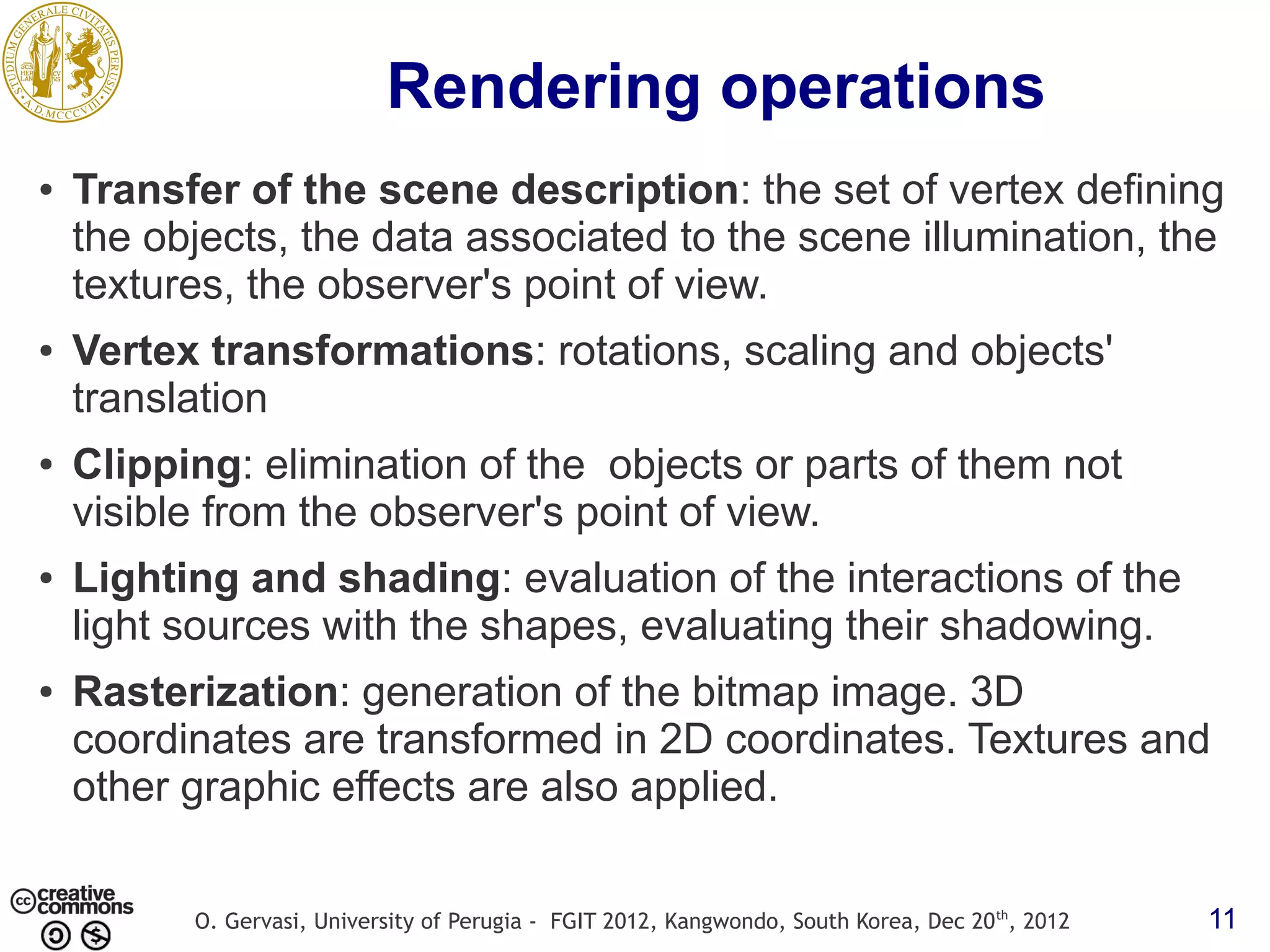 Rendering operations ● Transfer of the scene description: the set of vertex defining the objects, the data associated to the scene illumination, the textures, the observer's point of view. ● Vertex transformations: rotations, scaling and objects' translation ● Clipping: elimination of the objects or parts of them not visible from the observer's point of view. ● Lighting and shading: evaluation of the interactions of the light sources with the shapes, evaluating their shadowing. ● Rasterization: generation of the bitmap image. 3D coordinates are transformed in 2D coordinates. Textures and other graphic effects are also applied. O. Gervasi, University of Perugia - FGIT 2012, Kangwondo, South Korea, Dec 20 th, 2012 11 