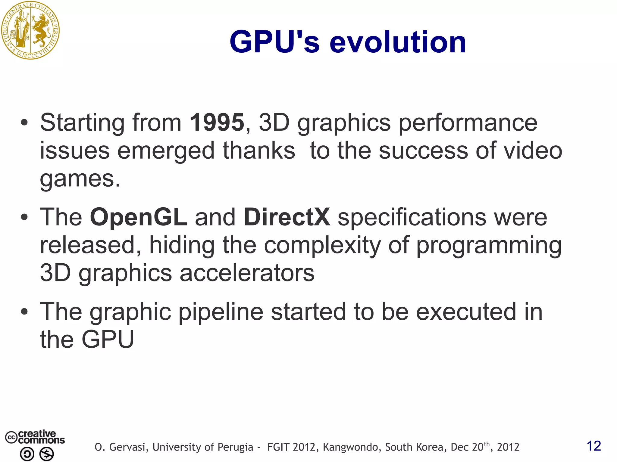 GPU's evolution ● Starting from 1995, 3D graphics performance issues emerged thanks to the success of video games. ● The OpenGL and DirectX specifications were released, hiding the complexity of programming 3D graphics accelerators ● The graphic pipeline started to be executed in the GPU O. Gervasi, University of Perugia - FGIT 2012, Kangwondo, South Korea, Dec 20 th, 2012 12 