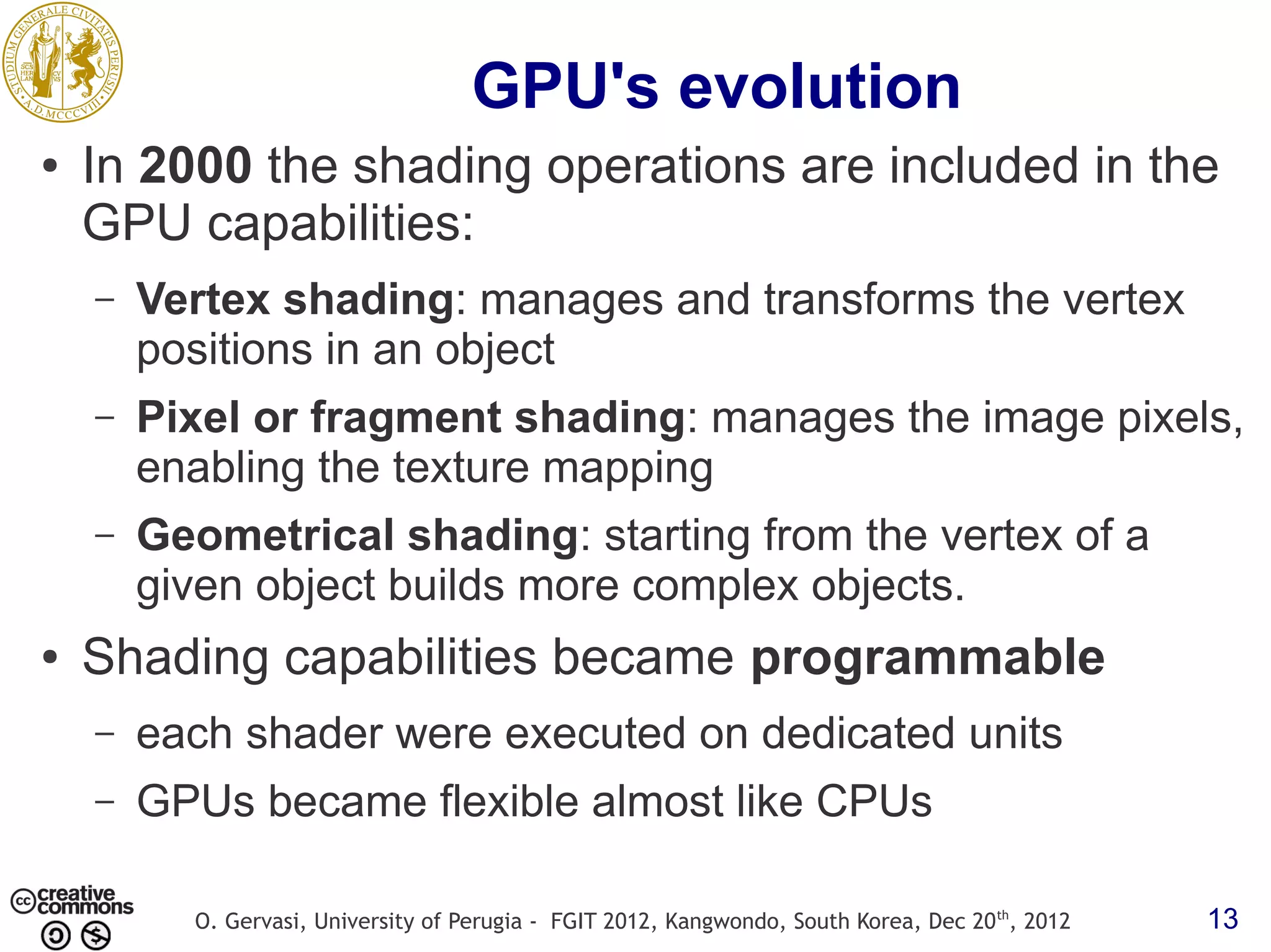 GPU's evolution ● In 2000 the shading operations are included in the GPU capabilities: – Vertex shading: manages and transforms the vertex positions in an object – Pixel or fragment shading: manages the image pixels, enabling the texture mapping – Geometrical shading: starting from the vertex of a given object builds more complex objects. ● Shading capabilities became programmable – each shader were executed on dedicated units – GPUs became flexible almost like CPUs O. Gervasi, University of Perugia - FGIT 2012, Kangwondo, South Korea, Dec 20 th, 2012 13 