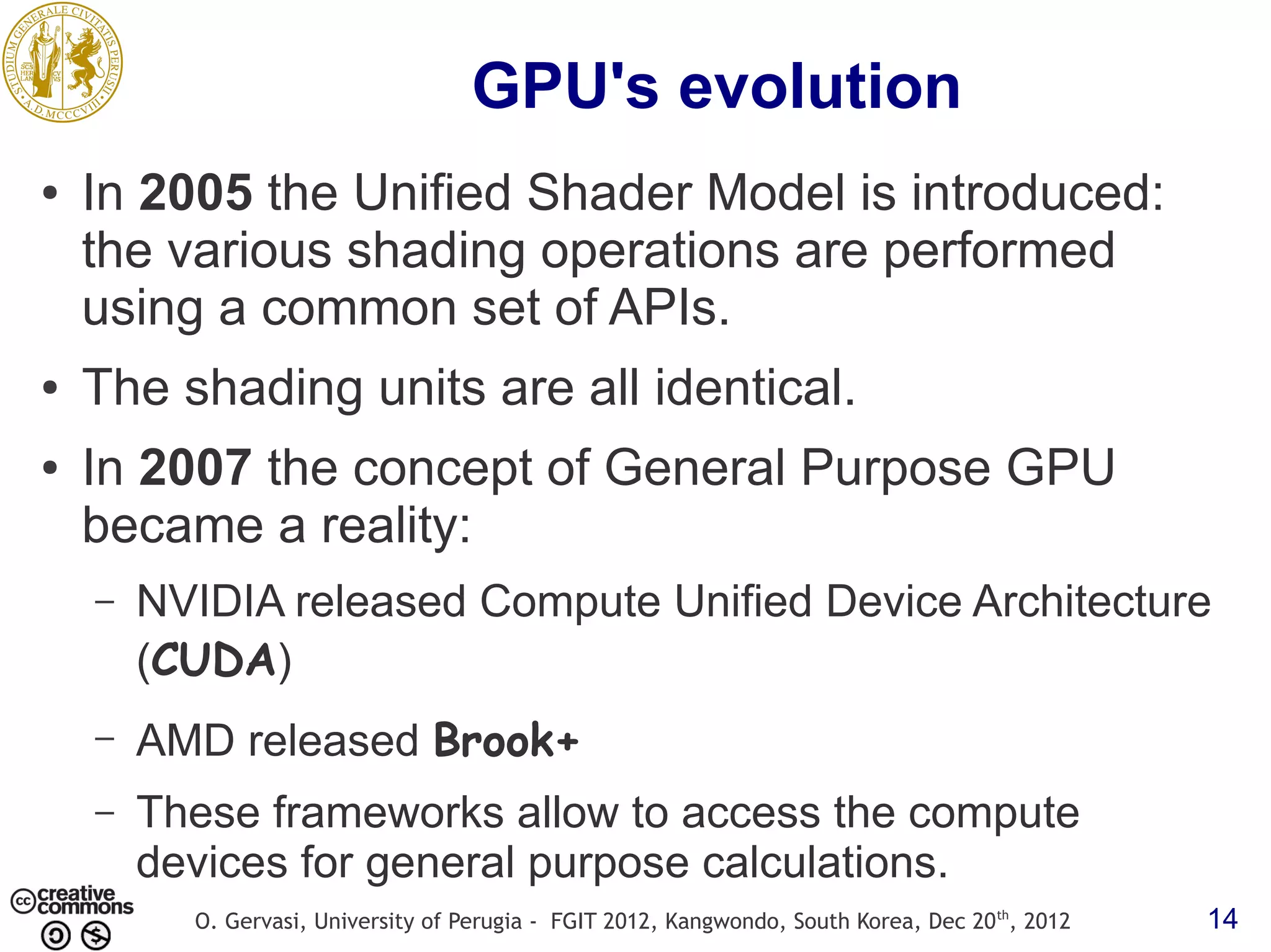 GPU's evolution ● In 2005 the Unified Shader Model is introduced: the various shading operations are performed using a common set of APIs. ● The shading units are all identical. ● In 2007 the concept of General Purpose GPU became a reality: – NVIDIA released Compute Unified Device Architecture (CUDA) – AMD released Brook+ – These frameworks allow to access the compute devices for general purpose calculations. O. Gervasi, University of Perugia - FGIT 2012, Kangwondo, South Korea, Dec 20 th, 2012 14 