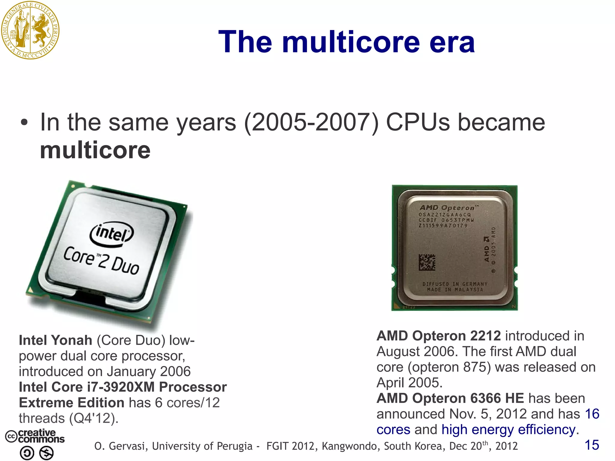 The multicore era ● In the same years (2005-2007) CPUs became multicore Intel Yonah (Core Duo) low- AMD Opteron 2212 introduced in power dual core processor, August 2006. The first AMD dual introduced on January 2006 core (opteron 875) was released on Intel Core i7-3920XM Processor April 2005. Extreme Edition has 6 cores/12 AMD Opteron 6366 HE has been threads (Q4'12). announced Nov. 5, 2012 and has 16 cores and high energy efficiency. O. Gervasi, University of Perugia - FGIT 2012, Kangwondo, South Korea, Dec 20 th, 2012 15 