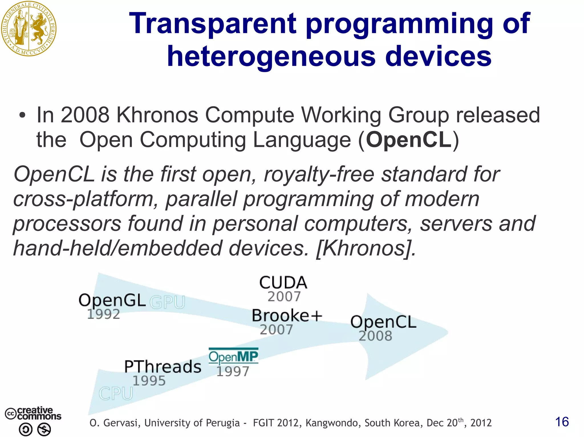Transparent programming of heterogeneous devices ● In 2008 Khronos Compute Working Group released the Open Computing Language (OpenCL) OpenCL is the first open, royalty-free standard for cross-platform, parallel programming of modern processors found in personal computers, servers and hand-held/embedded devices. [Khronos]. O. Gervasi, University of Perugia - FGIT 2012, Kangwondo, South Korea, Dec 20 th, 2012 16 