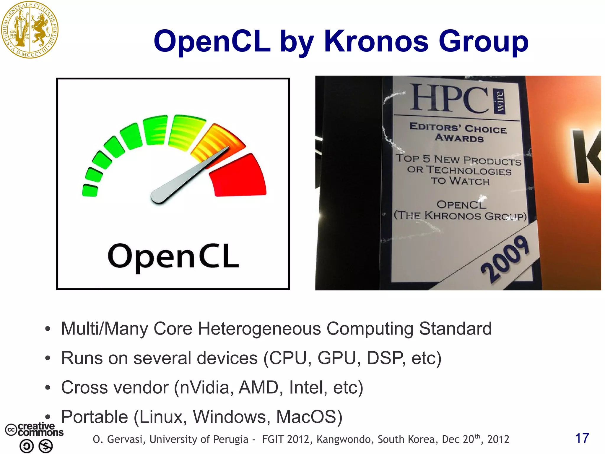 OpenCL by Kronos Group ● Multi/Many Core Heterogeneous Computing Standard ● Runs on several devices (CPU, GPU, DSP, etc) ● Cross vendor (nVidia, AMD, Intel, etc) ● Portable (Linux, Windows, MacOS) O. Gervasi, University of Perugia - FGIT 2012, Kangwondo, South Korea, Dec 20 th, 2012 17 
