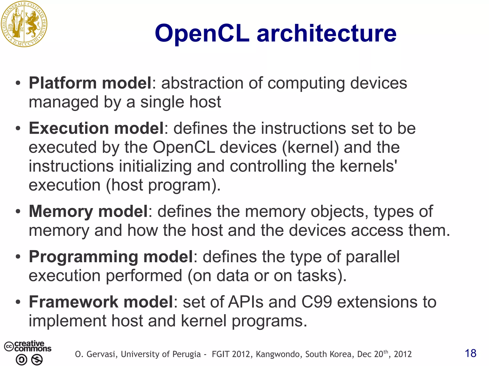 OpenCL architecture ● Platform model: abstraction of computing devices managed by a single host ● Execution model: defines the instructions set to be executed by the OpenCL devices (kernel) and the instructions initializing and controlling the kernels' execution (host program). ● Memory model: defines the memory objects, types of memory and how the host and the devices access them. ● Programming model: defines the type of parallel execution performed (on data or on tasks). ● Framework model: set of APIs and C99 extensions to implement host and kernel programs. O. Gervasi, University of Perugia - FGIT 2012, Kangwondo, South Korea, Dec 20 th, 2012 18 