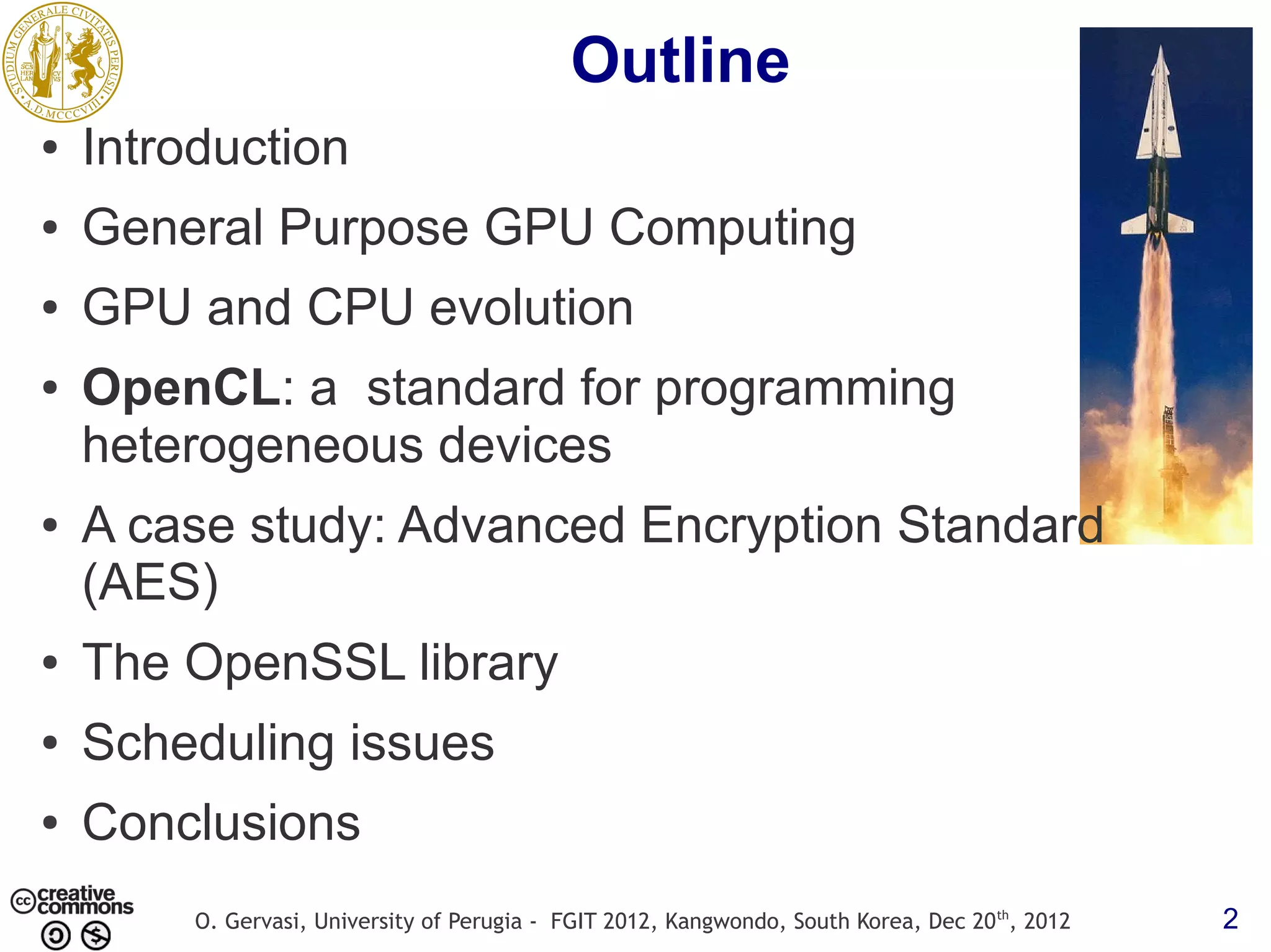 Outline ● Introduction ● General Purpose GPU Computing ● GPU and CPU evolution ● OpenCL: a standard for programming heterogeneous devices ● A case study: Advanced Encryption Standard (AES) ● The OpenSSL library ● Scheduling issues ● Conclusions O. Gervasi, University of Perugia - FGIT 2012, Kangwondo, South Korea, Dec 20 th, 2012 2 