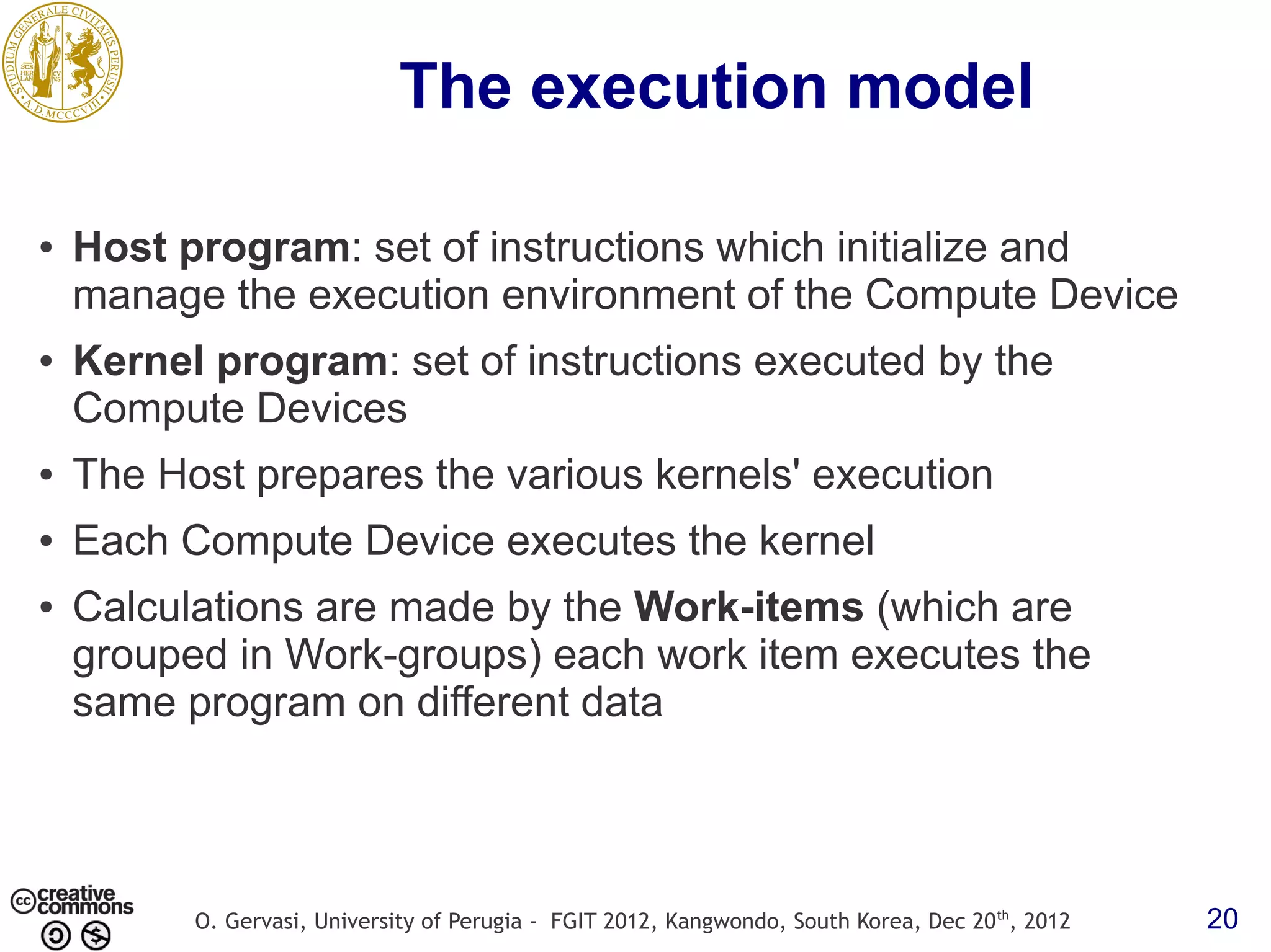 The execution model ● Host program: set of instructions which initialize and manage the execution environment of the Compute Device ● Kernel program: set of instructions executed by the Compute Devices ● The Host prepares the various kernels' execution ● Each Compute Device executes the kernel ● Calculations are made by the Work-items (which are grouped in Work-groups) each work item executes the same program on different data O. Gervasi, University of Perugia - FGIT 2012, Kangwondo, South Korea, Dec 20 th, 2012 20 