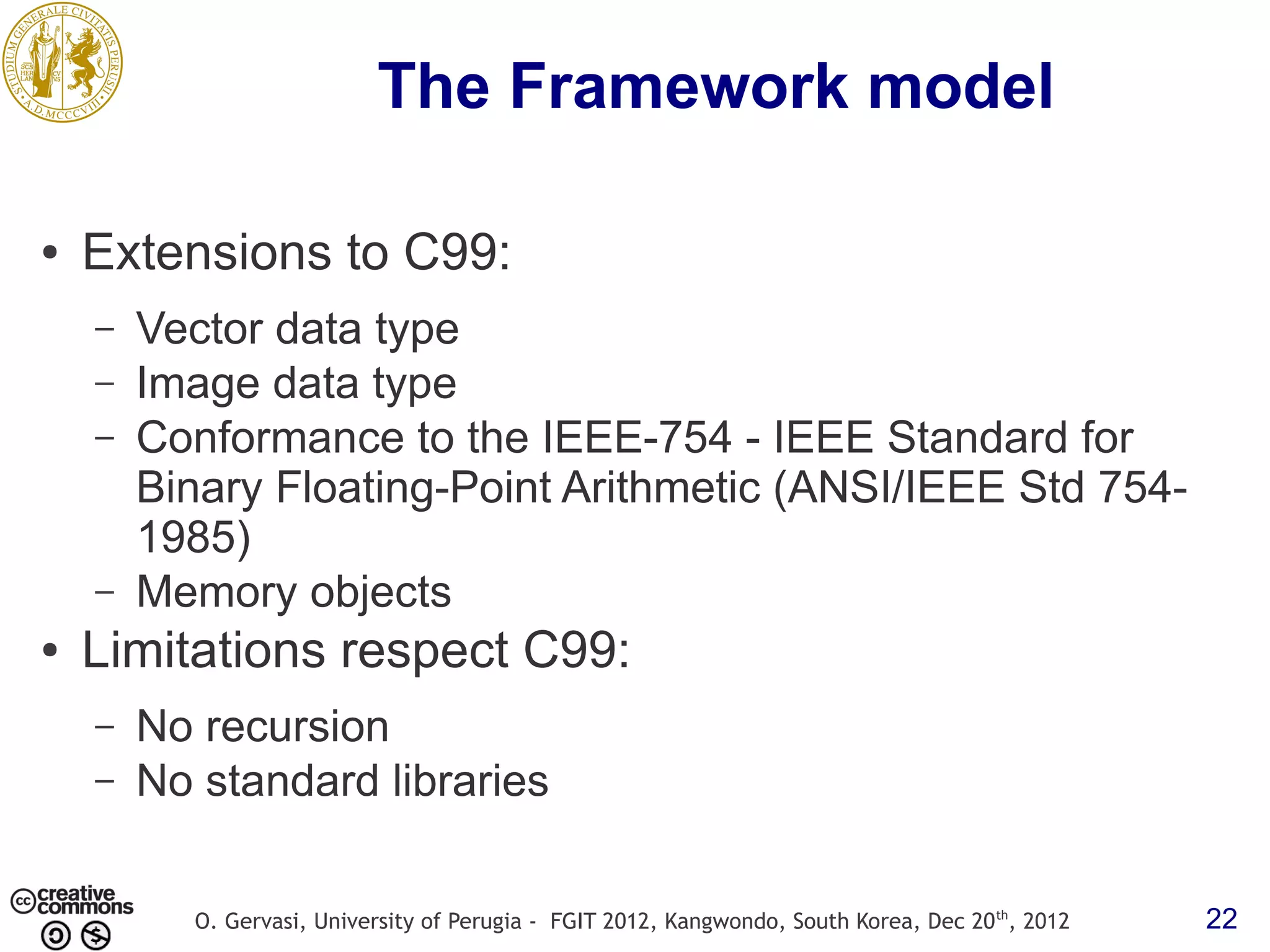 The Framework model ● Extensions to C99: – Vector data type – Image data type – Conformance to the IEEE-754 - IEEE Standard for Binary Floating-Point Arithmetic (ANSI/IEEE Std 754- 1985) – Memory objects ● Limitations respect C99: – No recursion – No standard libraries O. Gervasi, University of Perugia - FGIT 2012, Kangwondo, South Korea, Dec 20 th, 2012 22 