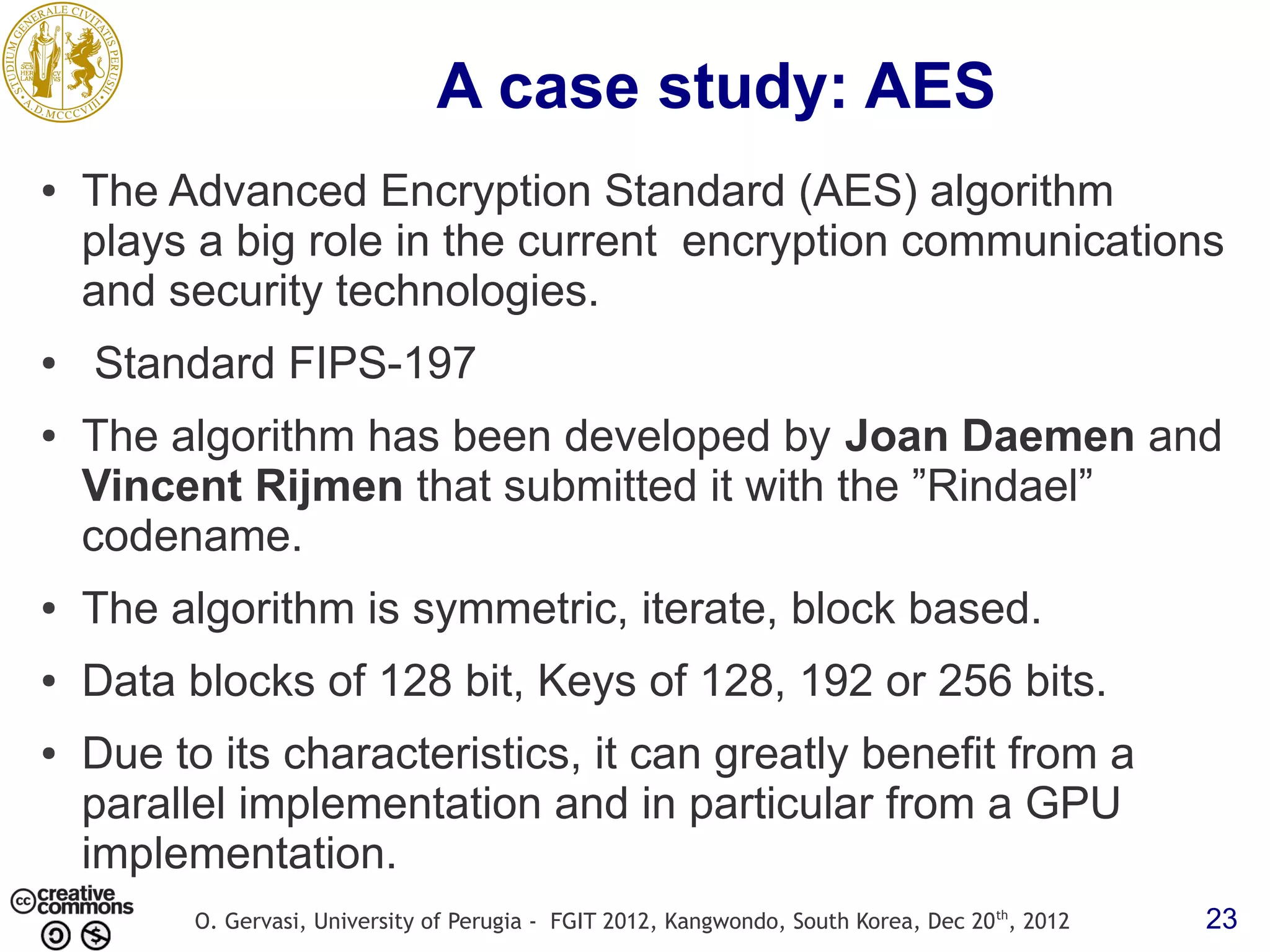 A case study: AES ● The Advanced Encryption Standard (AES) algorithm plays a big role in the current encryption communications and security technologies. ● Standard FIPS-197 ● The algorithm has been developed by Joan Daemen and Vincent Rijmen that submitted it with the ”Rindael” codename. ● The algorithm is symmetric, iterate, block based. ● Data blocks of 128 bit, Keys of 128, 192 or 256 bits. ● Due to its characteristics, it can greatly benefit from a parallel implementation and in particular from a GPU implementation. O. Gervasi, University of Perugia - FGIT 2012, Kangwondo, South Korea, Dec 20 th, 2012 23 
